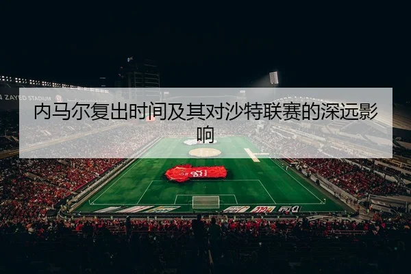 内马尔复出时间及其对沙特联赛的深远影响